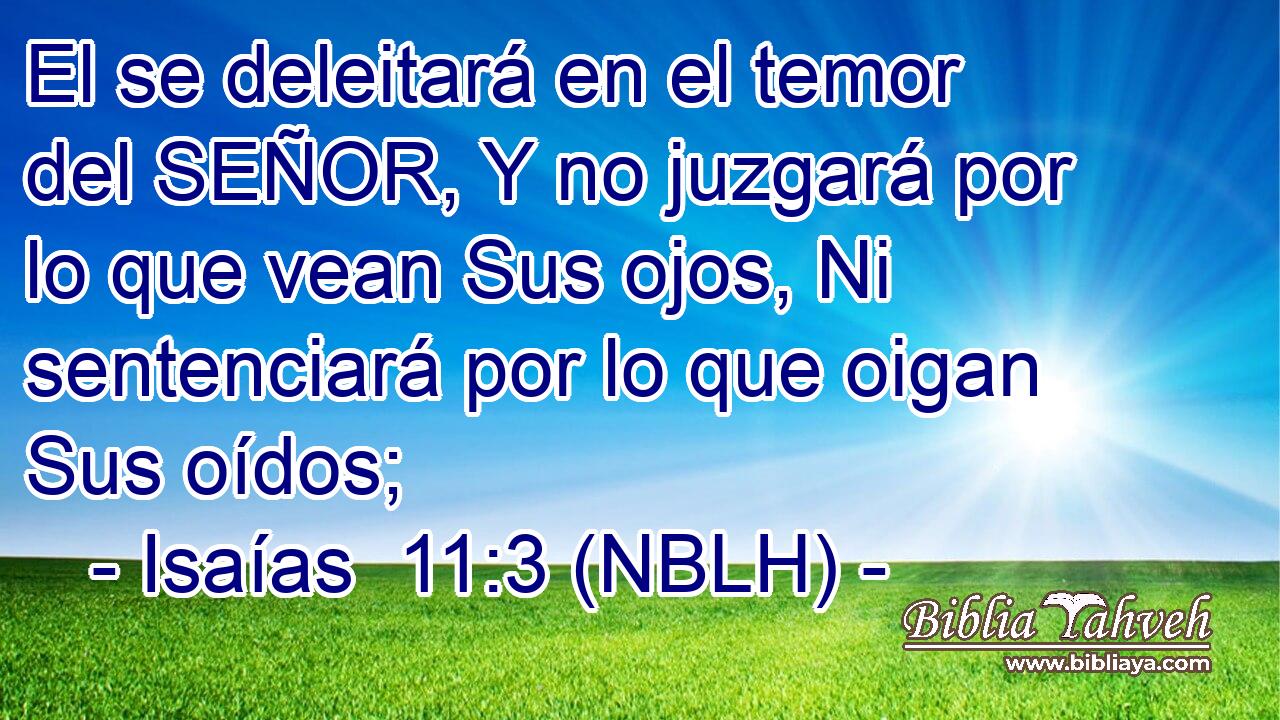  El se deleitará en el temor del SEÑOR, Y no juzgará por lo que vean Sus ojos, Ni sentenciará por lo que oigan Sus oídos; 