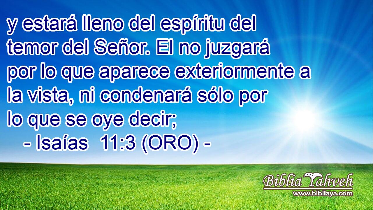  y estará lleno del espíritu del temor del Señor. El no juzgará por lo que aparece exteriormente a la vista, ni condenará sólo por lo que se oye decir; 