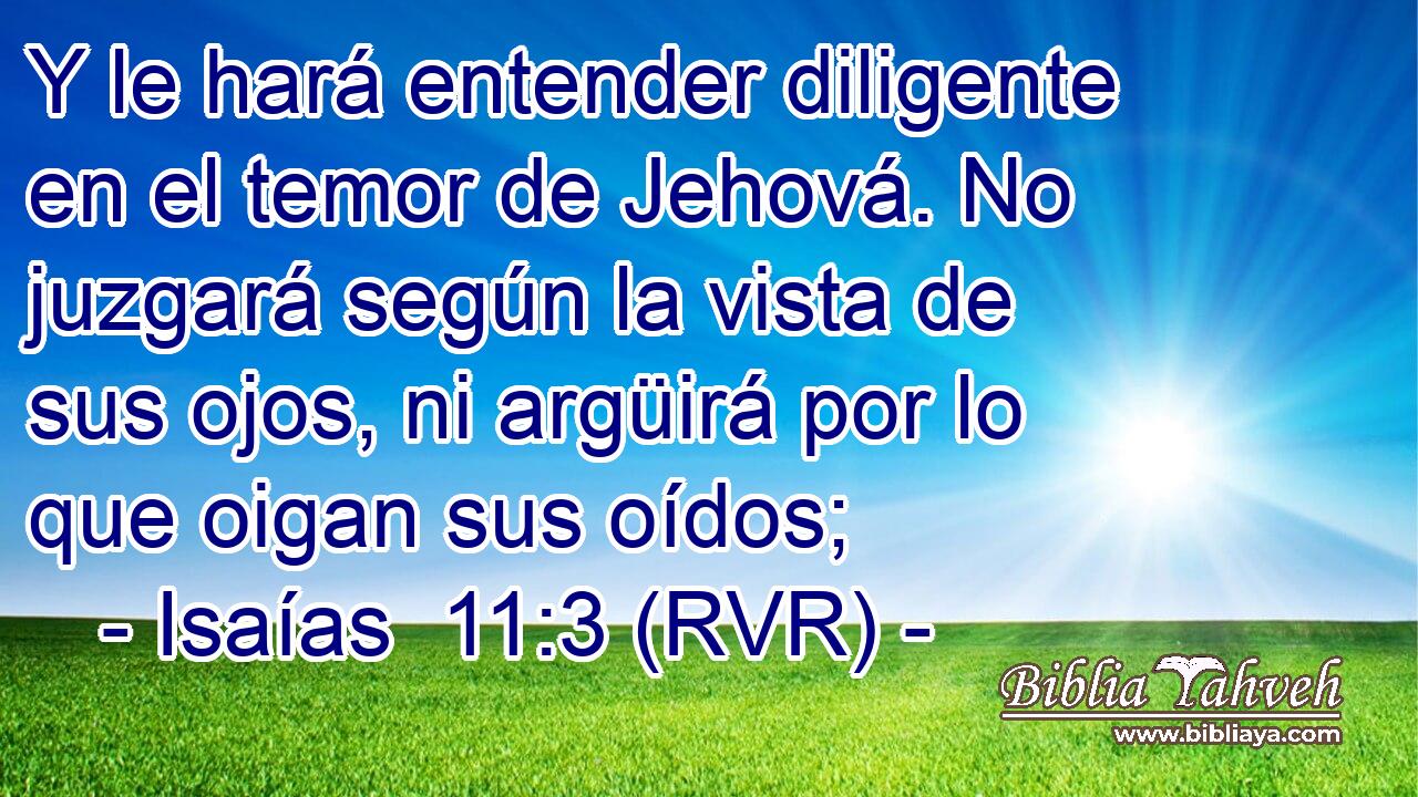 Y le hará entender diligente en el temor de Jehová. No juzgará según la vista de sus ojos, ni argüirá por lo que oigan sus oídos;
