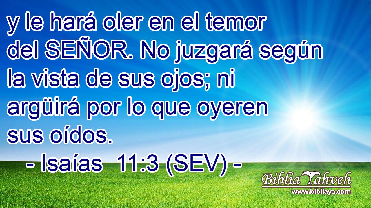 y le hará oler en el temor del SEÑOR. No juzgará según la vista de sus ojos; ni argüirá por lo que oyeren sus oídos.