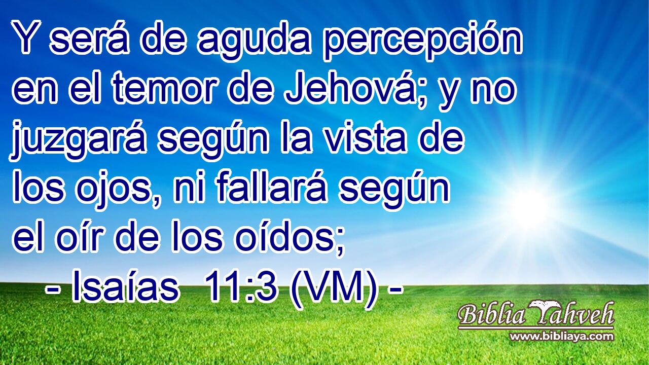  Y será de aguda percepción en el temor de Jehová; y no juzgará según la vista de los ojos, ni fallará según el oír de los oídos; 