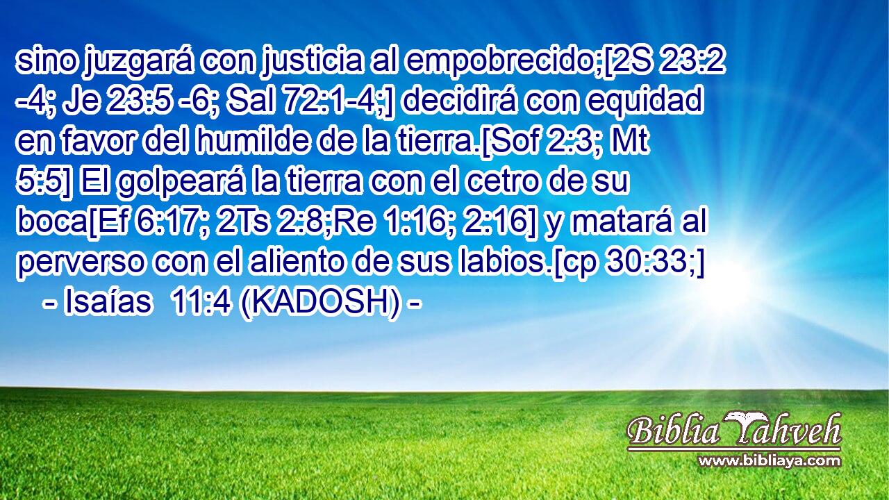  sino juzgará con justicia al empobrecido;[2S 23:2 -4; Je 23:5 -6; Sal 72:1-4;] decidirá con equidad en favor del humilde de la tierra.[Sof 2:3; Mt 5:5] El golpeará la tierra con el cetro de su boca[Ef 6:17; 2Ts 2:8;Re 1:16; 2:16] y matará al perverso con el aliento de sus labios.[cp 30:33;] 