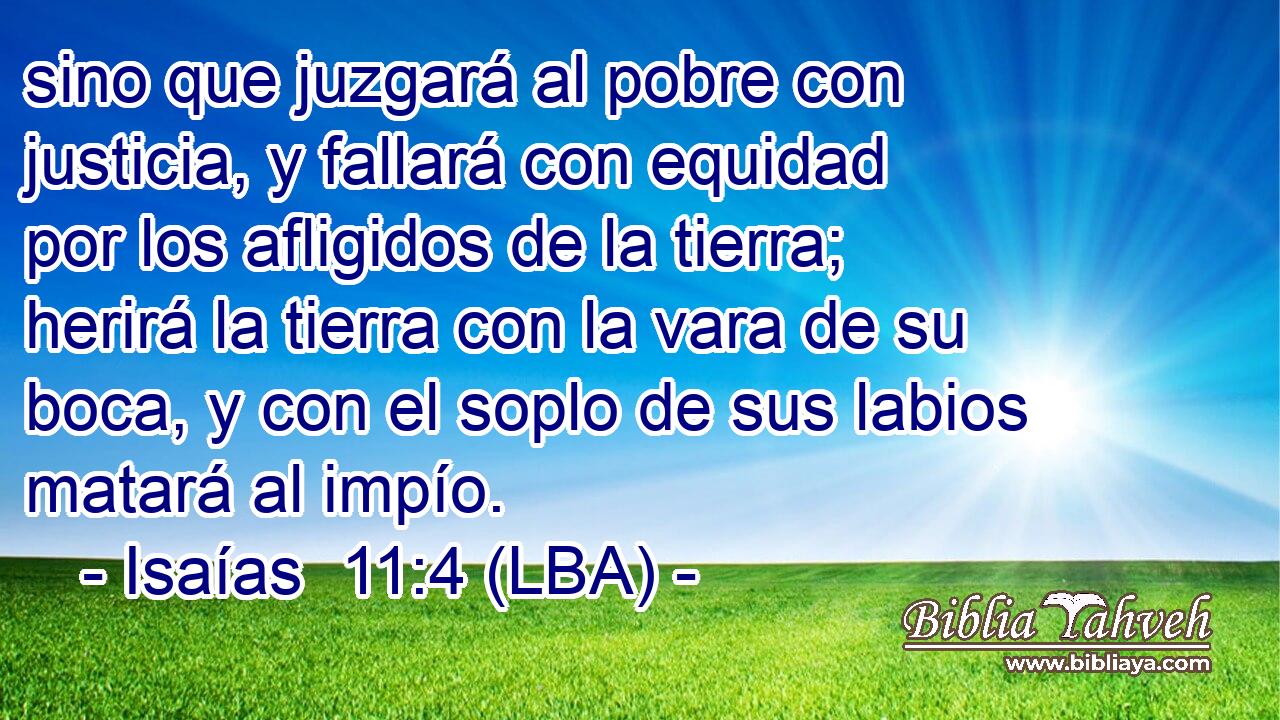sino que juzgará al pobre con justicia, y fallará con equidad por los afligidos de la tierra; herirá la tierra con la vara de su boca, y con el soplo de sus labios matará al impío.