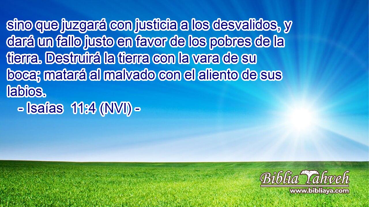  sino que juzgará con justicia a los desvalidos, y dará un fallo justo en favor de los pobres de la tierra. Destruirá la tierra con la vara de su boca; matará al malvado con el aliento de sus labios. 