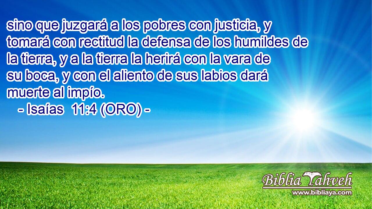  sino que juzgará a los pobres con justicia, y tomará con rectitud la defensa de los humildes de la tierra, y a la tierra la herirá con la vara de su boca, y con el aliento de sus labios dará muerte al impío. 