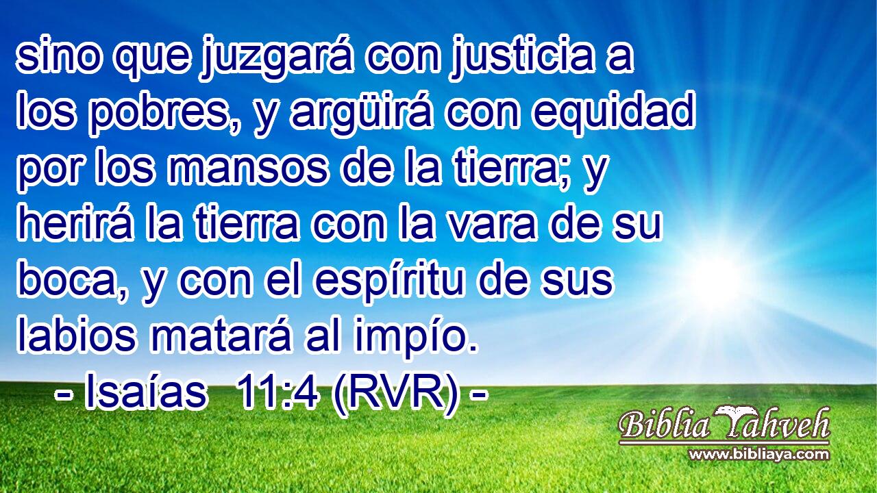 sino que juzgará con justicia a los pobres, y argüirá con equidad por los mansos de la tierra; y herirá la tierra con la vara de su boca, y con el espíritu de sus labios matará al impío.