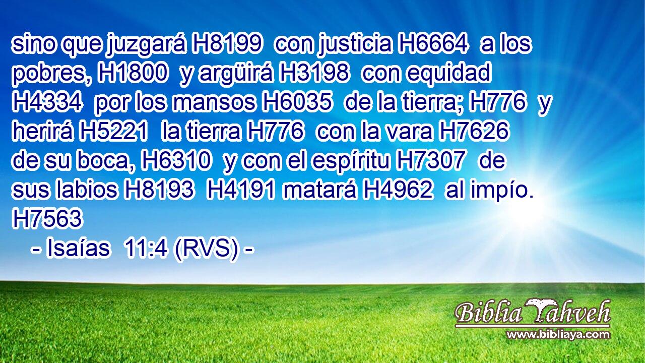 sino que juzgará H8199  con justicia H6664  a los pobres, H1800  y argüirá H3198  con equidad H4334  por los mansos H6035  de la tierra; H776  y herirá H5221  la tierra H776  con la vara H7626  de su boca, H6310  y con el espíritu H7307  de sus labios H8193  H4191 matará H4962  al impío. H7563  