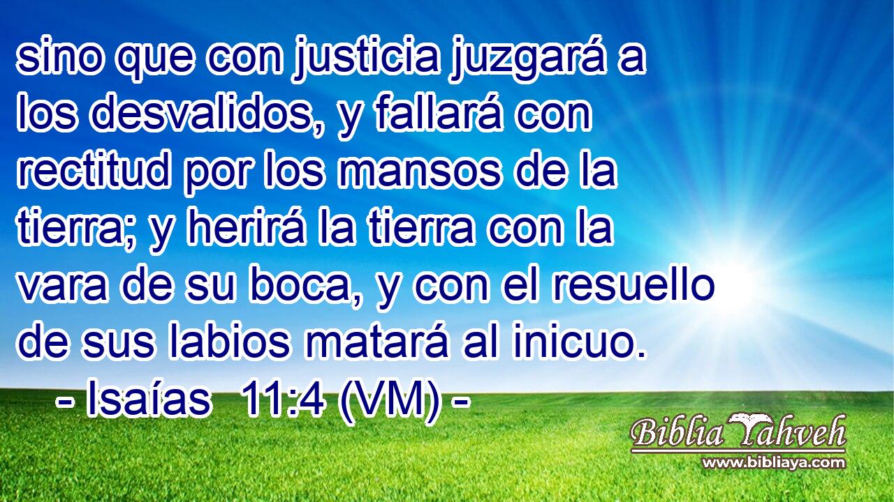  sino que con justicia juzgará a los desvalidos, y fallará con rectitud por los mansos de la tierra; y herirá la tierra con la vara de su boca, y con el resuello de sus labios matará al inicuo. 