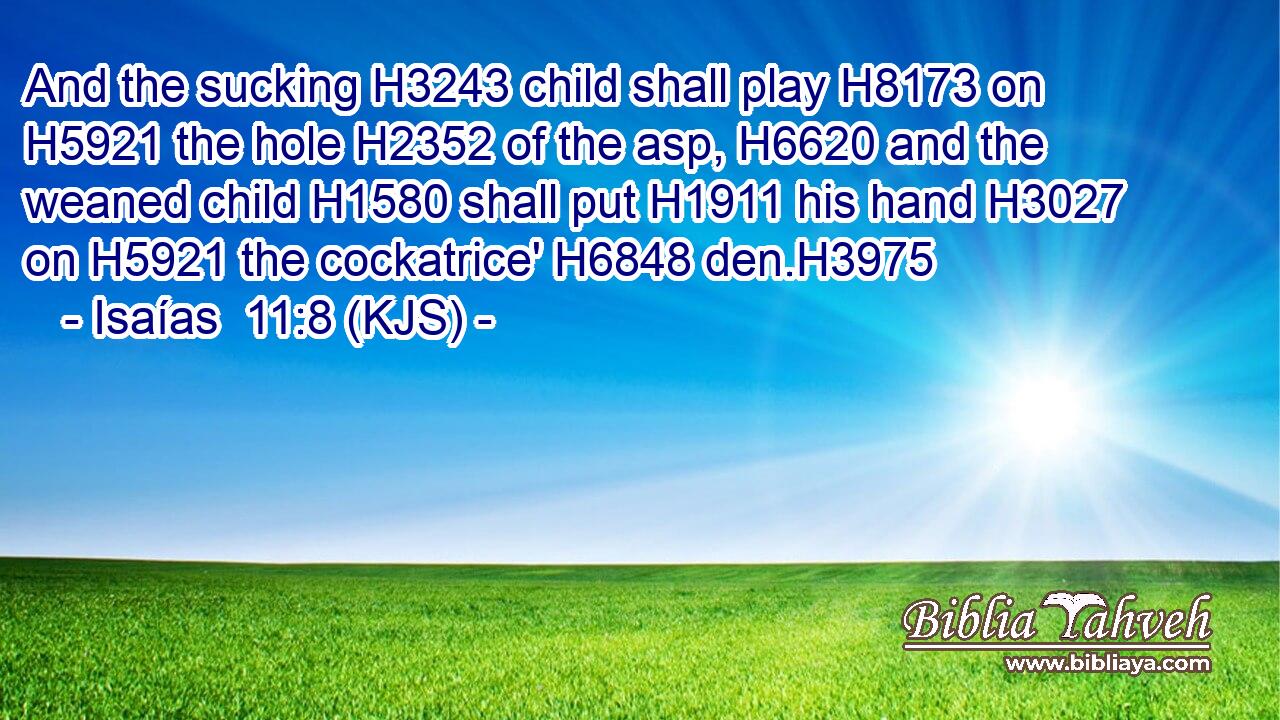 And the sucking H3243 child shall play H8173 on H5921 the hole H2352 of the asp, H6620 and the weaned child H1580 shall put H1911 his hand H3027 on H5921 the cockatrice' H6848 den.H3975