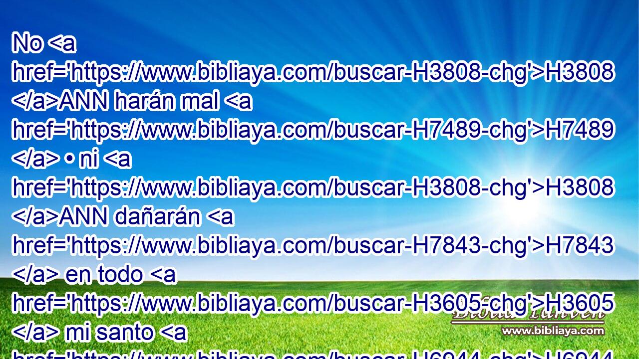 No H3808 ANN harán mal H7489  • ni H3808 ANN dañarán H7843  en todo H3605  mi santo H6944  monte; H2022  porque H3588 CK la tierra H776  H1844 será llena H4390  del conocimiento H1843  de • Jehová, H3069  como las aguas H4325 h cubren H3680  • el mar. H3220 h 