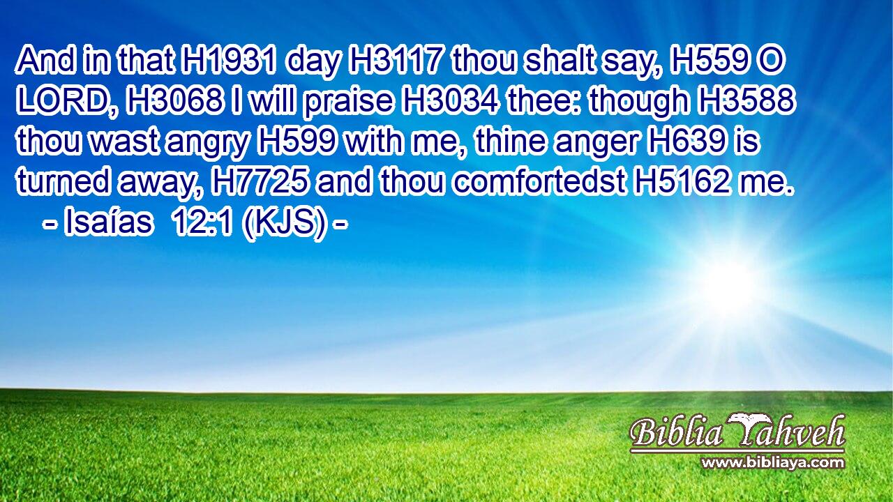 And in that H1931 day H3117 thou shalt say, H559 O LORD, H3068 I will praise H3034 thee: though H3588 thou wast angry H599 with me, thine anger H639 is turned away, H7725 and thou comfortedst H5162 me.