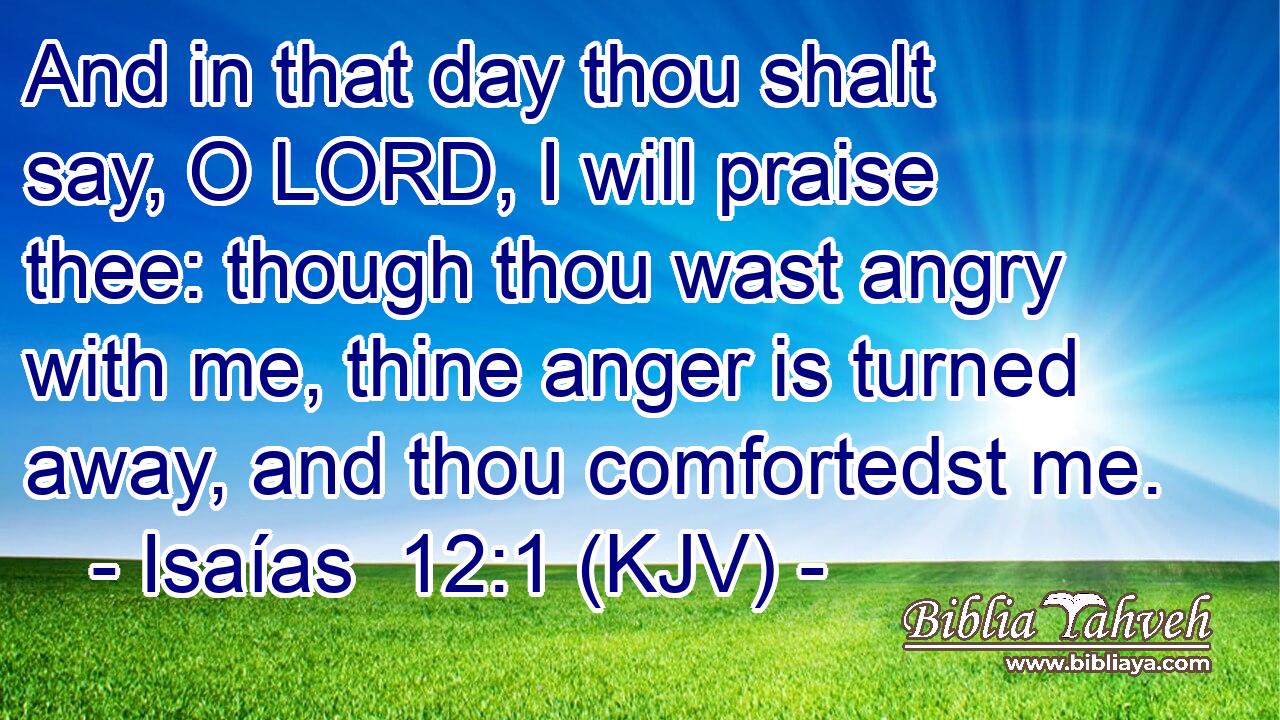 And in that day thou shalt say, O LORD, I will praise thee: though thou wast angry with me, thine anger is turned away, and thou comfortedst me.