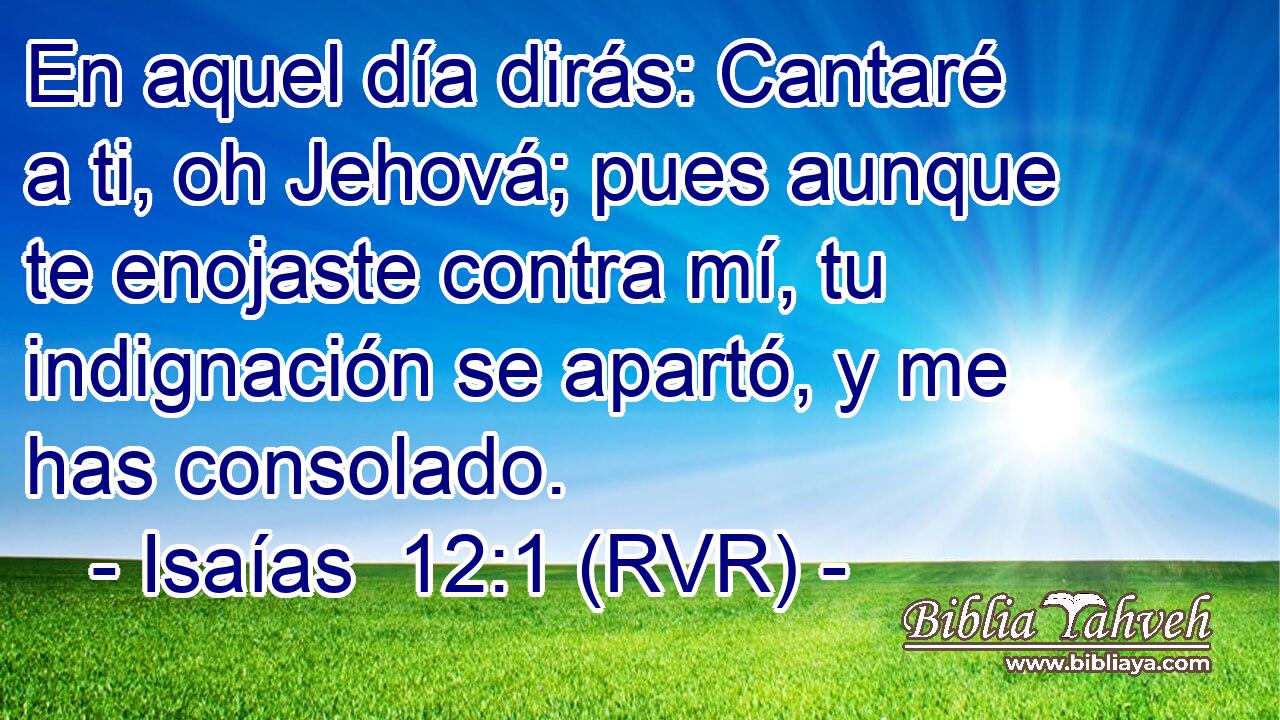 En aquel día dirás: Cantaré a ti, oh Jehová; pues aunque te enojaste contra mí, tu indignación se apartó, y me has consolado.