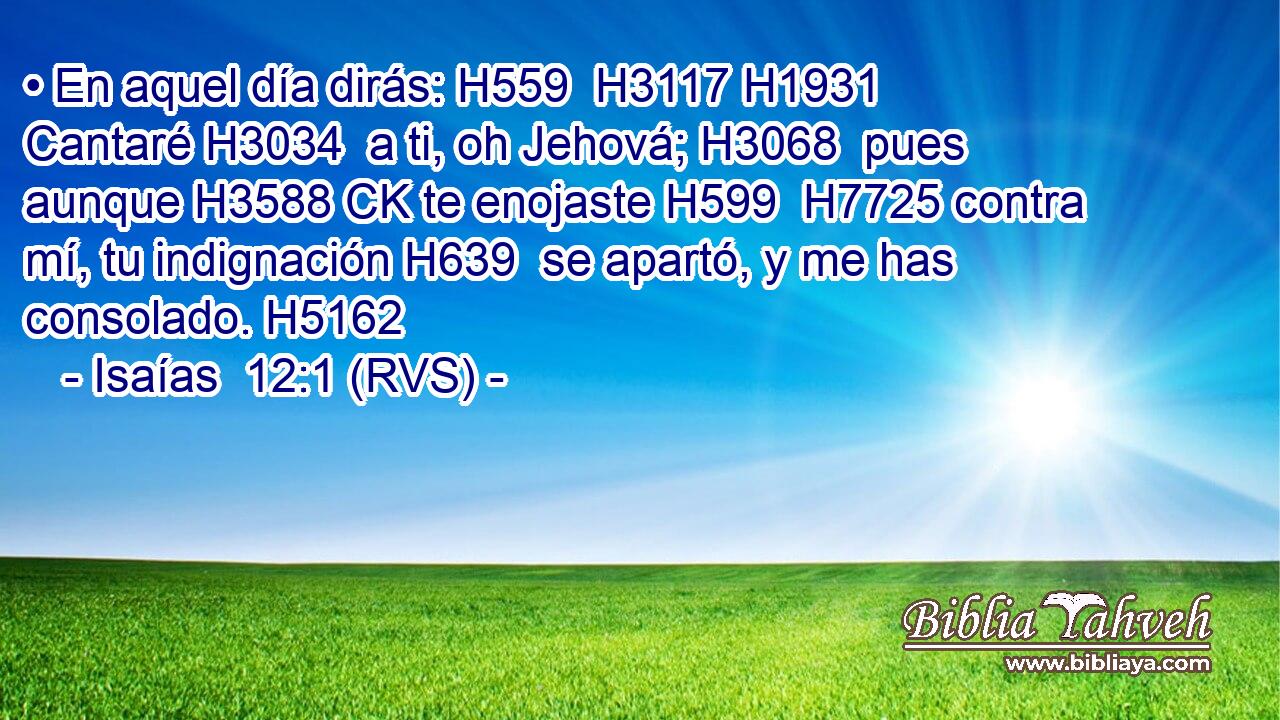 • En aquel día dirás: H559  H3117 H1931 Cantaré H3034  a ti, oh Jehová; H3068  pues aunque H3588 CK te enojaste H599  H7725 contra mí, tu indignación H639  se apartó, y me has consolado. H5162  