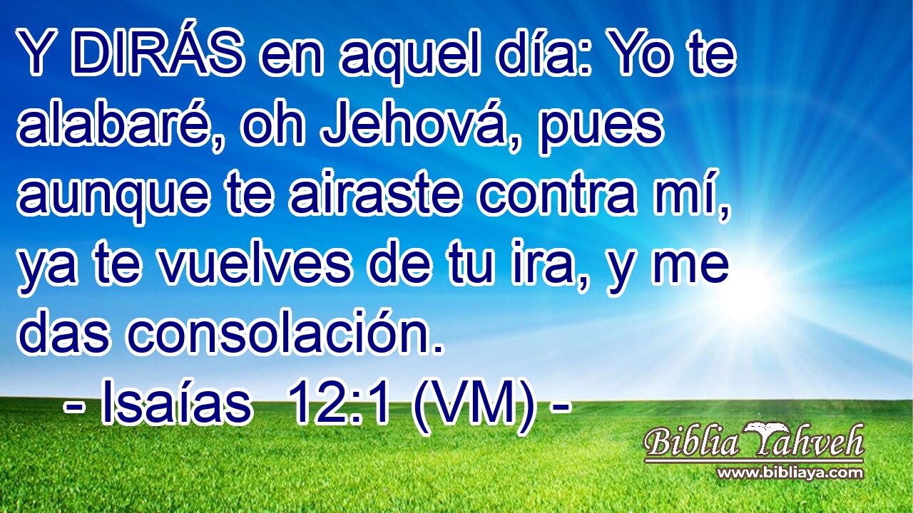  Y DIRÁS en aquel día: Yo te alabaré, oh Jehová, pues aunque te airaste contra mí, ya te vuelves de tu ira, y me das consolación. 