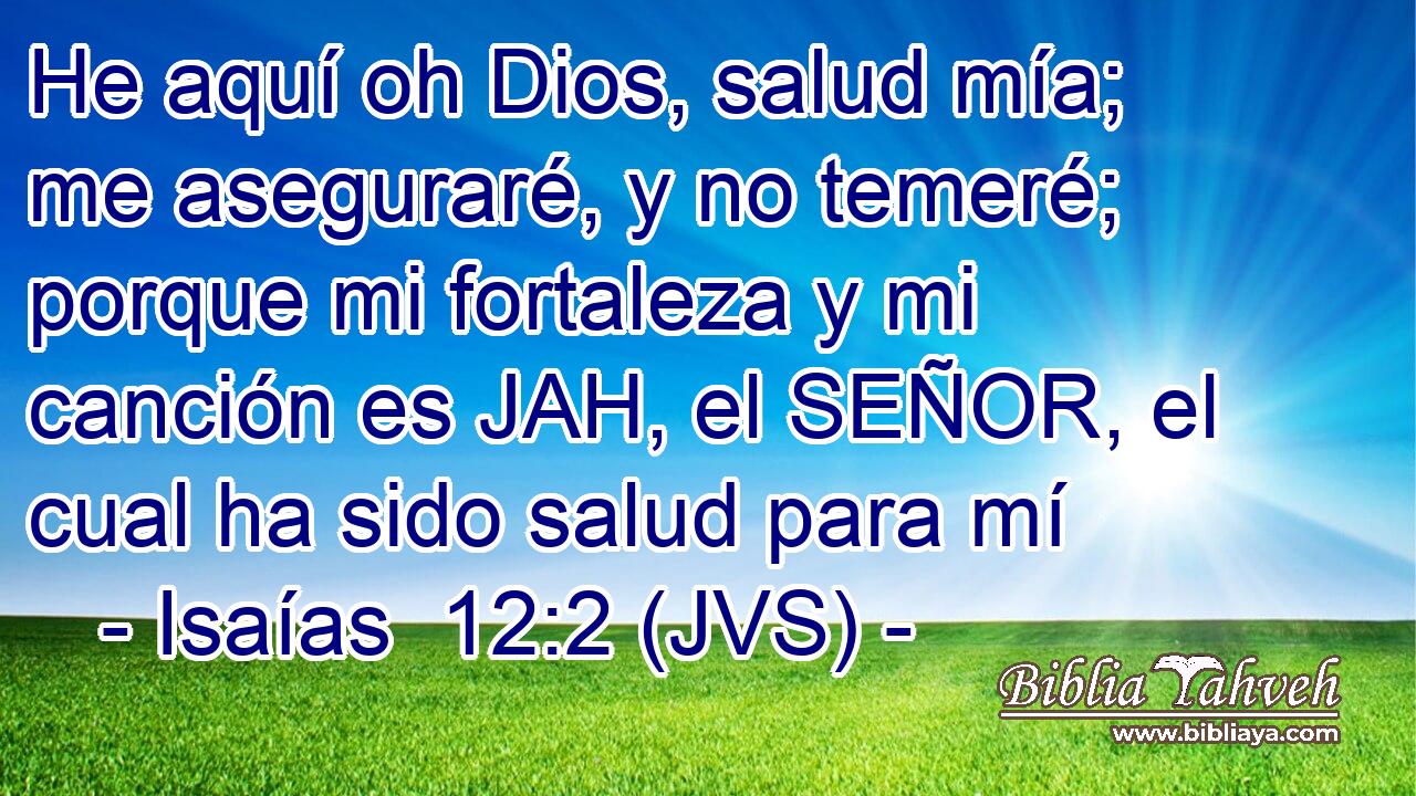 He aquí oh Dios, salud mía; me aseguraré, y no temeré; porque mi fortaleza y mi canción es JAH, el SEÑOR, el cual ha sido salud para mí