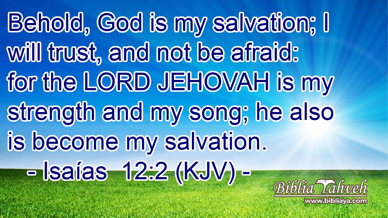 Behold, God is my salvation; I will trust, and not be afraid: for the LORD JEHOVAH is my strength and my song; he also is become my salvation.