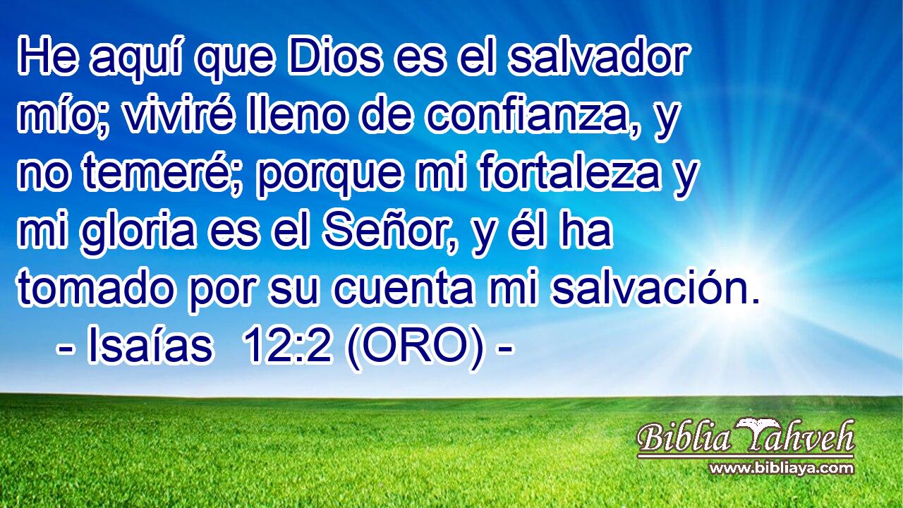  He aquí que Dios es el salvador mío; viviré lleno de confianza, y no temeré; porque mi fortaleza y mi gloria es el Señor, y él ha tomado por su cuenta mi salvación. 