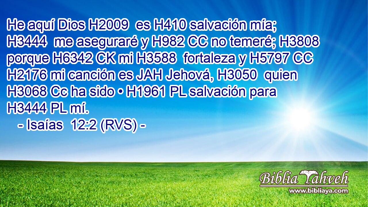 He aquí Dios H2009  es H410 salvación mía; H3444  me aseguraré y H982 CC no temeré; H3808  porque H6342 CK mi H3588  fortaleza y H5797 CC H2176 mi canción es JAH Jehová, H3050  quien H3068 Cc ha sido • H1961 PL salvación para H3444 PL mí. 