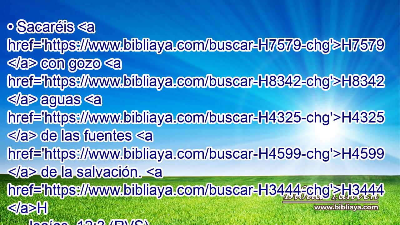 • Sacaréis H7579  con gozo H8342  aguas H4325  de las fuentes H4599  de la salvación. H3444 H 