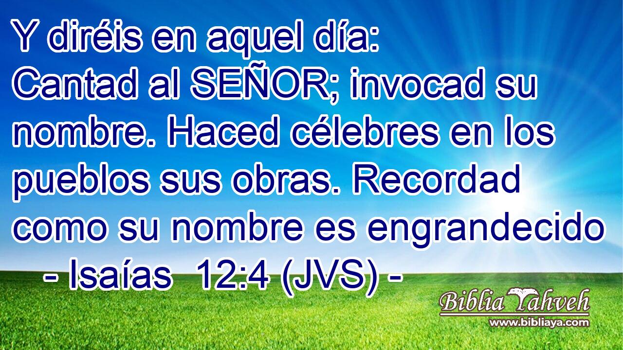 Y diréis en aquel día: Cantad al SEÑOR; invocad su nombre. Haced célebres en los pueblos sus obras. Recordad como su nombre es engrandecido