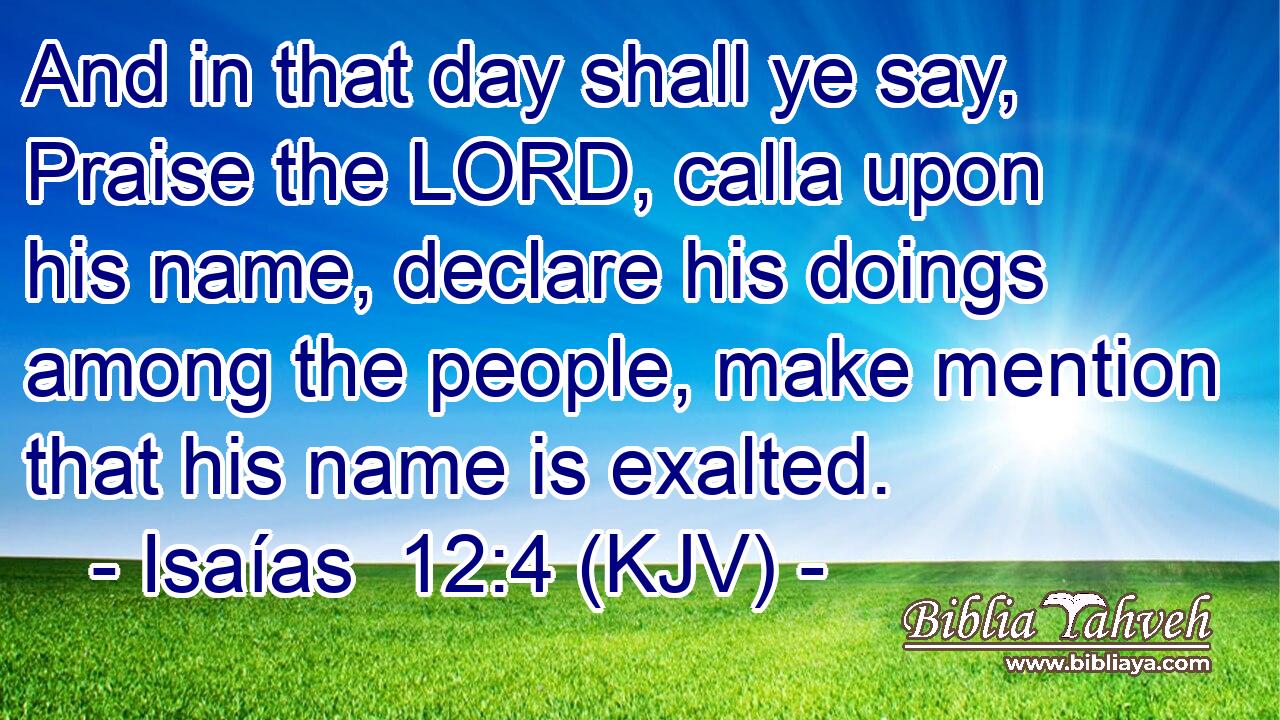 And in that day shall ye say, Praise the LORD, calla upon his name, declare his doings among the people, make mention that his name is exalted.