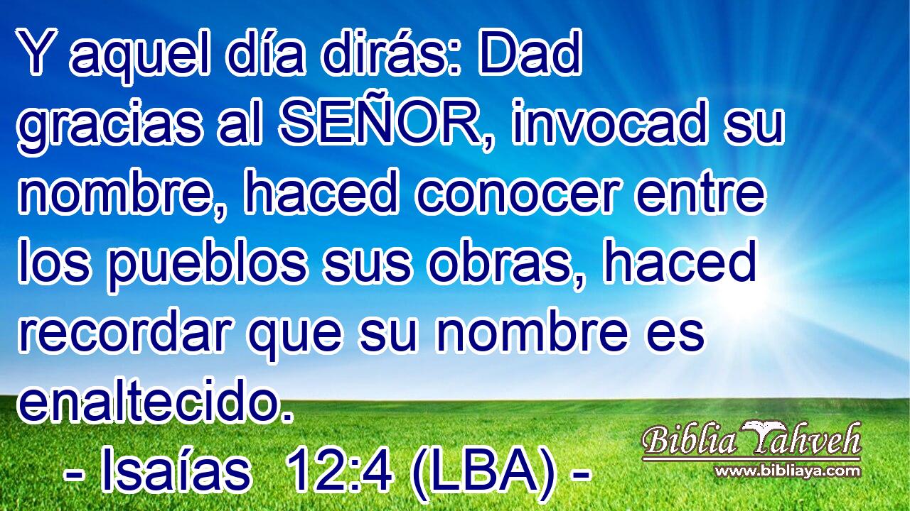 Y aquel día dirás: Dad gracias al SEÑOR, invocad su nombre, haced conocer entre los pueblos sus obras, haced recordar que su nombre es enaltecido.