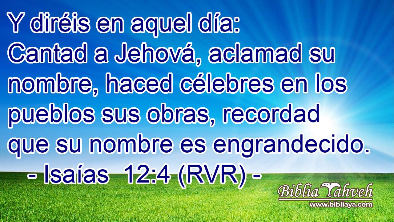 Y diréis en aquel día: Cantad a Jehová, aclamad su nombre, haced célebres en los pueblos sus obras, recordad que su nombre es engrandecido.