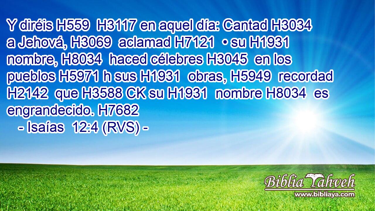 Y diréis H559  H3117 en aquel día: Cantad H3034  a Jehová, H3069  aclamad H7121  • su H1931  nombre, H8034  haced célebres H3045  en los pueblos H5971 h sus H1931  obras, H5949  recordad H2142  que H3588 CK su H1931  nombre H8034  es engrandecido. H7682  