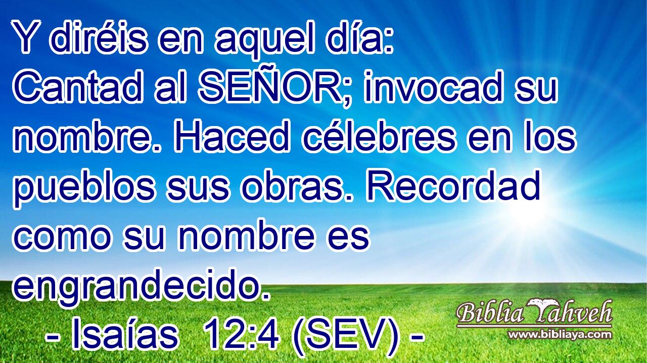 Y diréis en aquel día: Cantad al SEÑOR; invocad su nombre. Haced célebres en los pueblos sus obras. Recordad como su nombre es engrandecido.