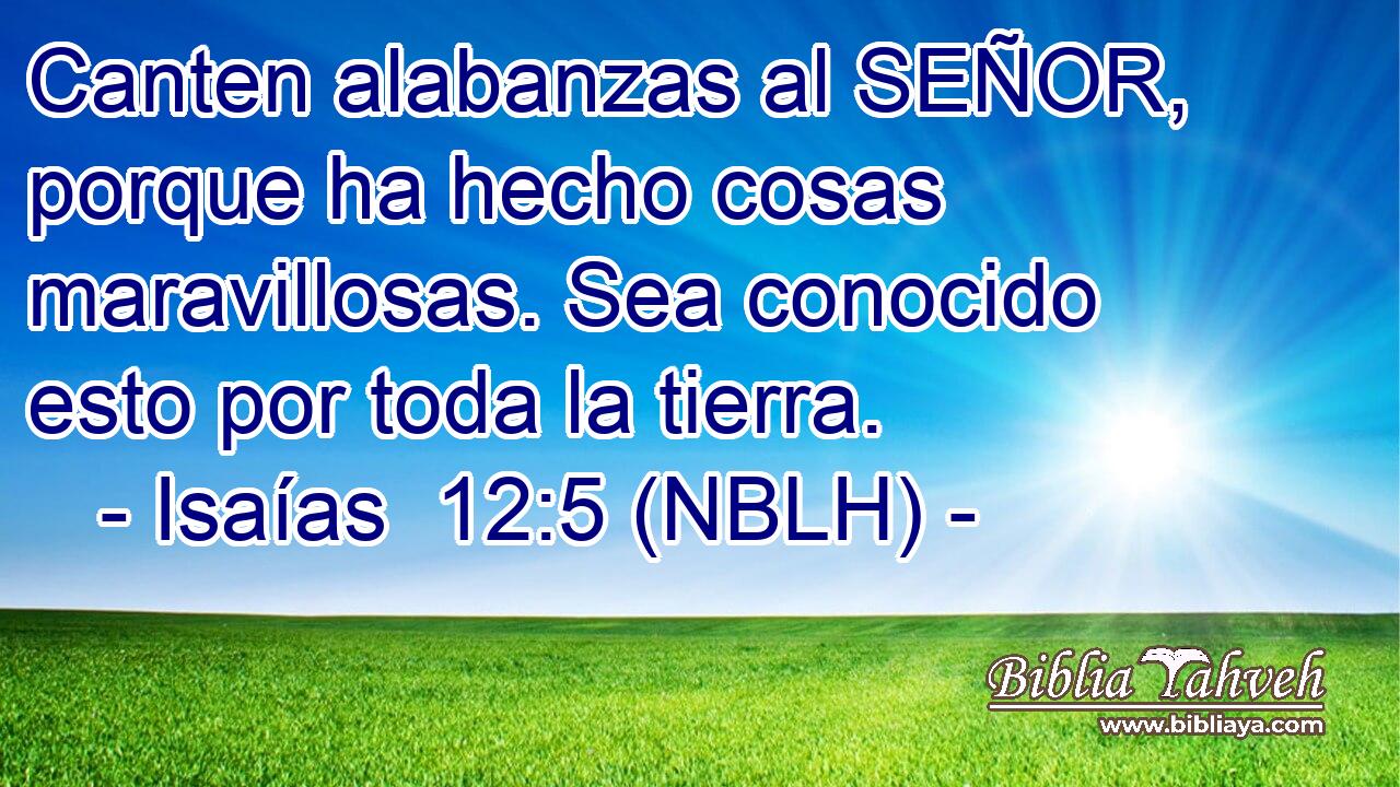  Canten alabanzas al SEÑOR, porque ha hecho cosas maravillosas. Sea conocido esto por toda la tierra. 