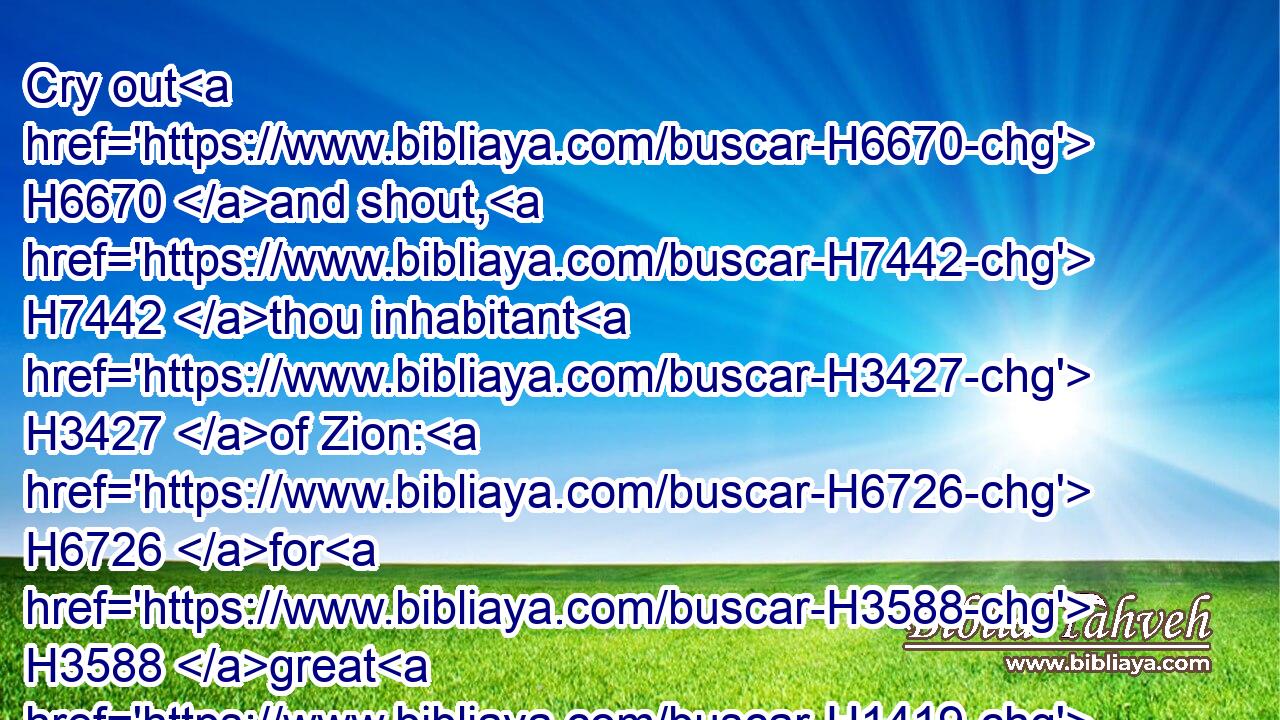 Cry out H6670 and shout, H7442 thou inhabitant H3427 of Zion: H6726 for H3588 great H1419 is the Holy One H6918 of Israel H3478 in the midst H7130 of thee.