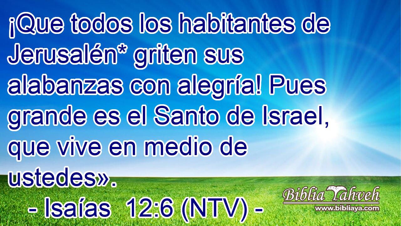 ¡Que todos los habitantes de Jerusalén* griten sus alabanzas con alegría! Pues grande es el Santo de Israel, que vive en medio de ustedes».