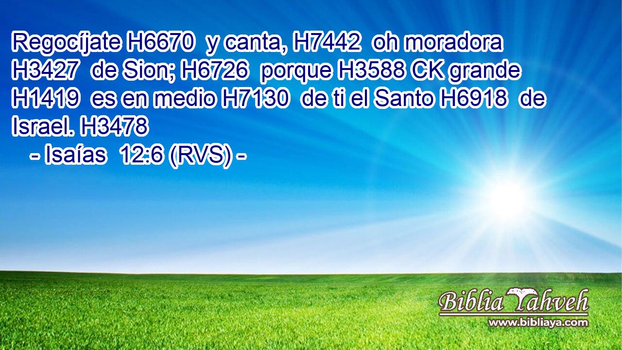 Regocíjate H6670  y canta, H7442  oh moradora H3427  de Sion; H6726  porque H3588 CK grande H1419  es en medio H7130  de ti el Santo H6918  de Israel. H3478  