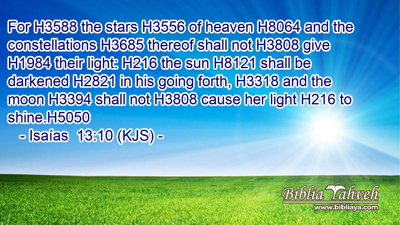 For H3588 the stars H3556 of heaven H8064 and the constellations H3685 thereof shall not H3808 give H1984 their light: H216 the sun H8121 shall be darkened H2821 in his going forth, H3318 and the moon H3394 shall not H3808 cause her light H216 to shine.H5050