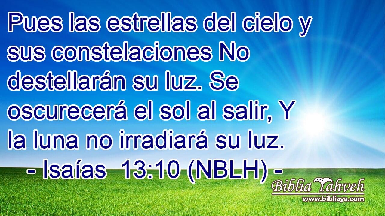  Pues las estrellas del cielo y sus constelaciones No destellarán su luz. Se oscurecerá el sol al salir, Y la luna no irradiará su luz. 