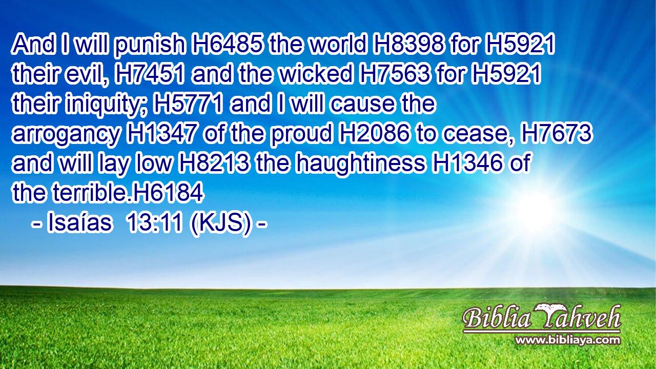 And I will punish H6485 the world H8398 for H5921 their evil, H7451 and the wicked H7563 for H5921 their iniquity; H5771 and I will cause the arrogancy H1347 of the proud H2086 to cease, H7673 and will lay low H8213 the haughtiness H1346 of the terrible.H6184