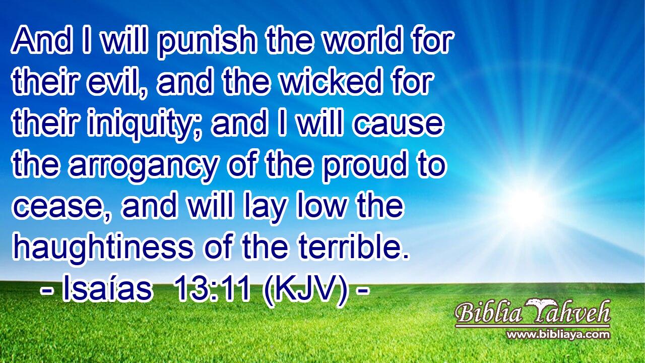 And I will punish the world for their evil, and the wicked for their iniquity; and I will cause the arrogancy of the proud to cease, and will lay low the haughtiness of the terrible.
