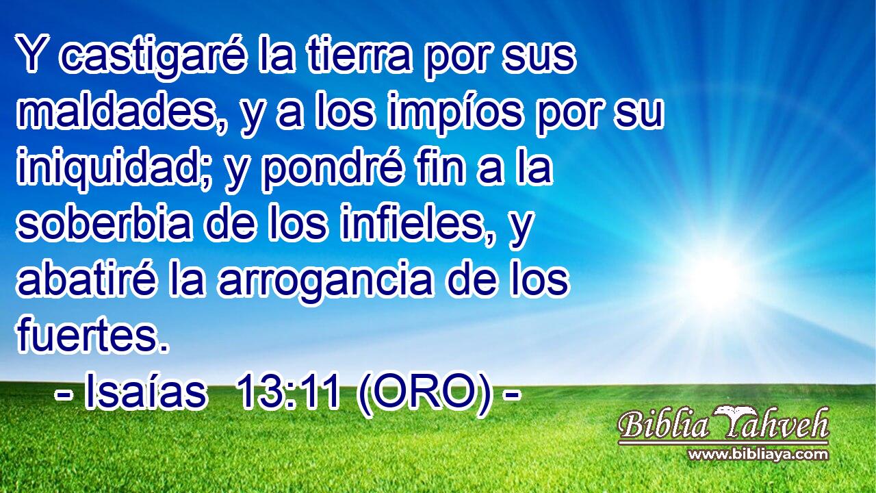  Y castigaré la tierra por sus maldades, y a los impíos por su iniquidad; y pondré fin a la soberbia de los infieles, y abatiré la arrogancia de los fuertes. 