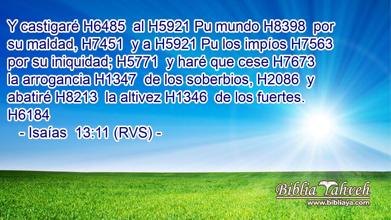 Y castigaré H6485  al H5921 Pu mundo H8398  por su maldad, H7451  y a H5921 Pu los impíos H7563  por su iniquidad; H5771  y haré que cese H7673  la arrogancia H1347  de los soberbios, H2086  y abatiré H8213  la altivez H1346  de los fuertes. H6184  