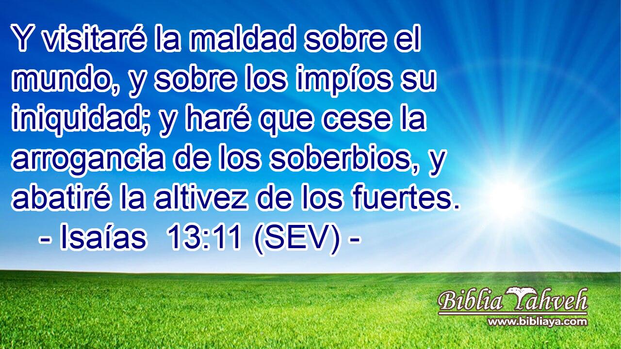 Y visitaré la maldad sobre el mundo, y sobre los impíos su iniquidad; y haré que cese la arrogancia de los soberbios, y abatiré la altivez de los fuertes.