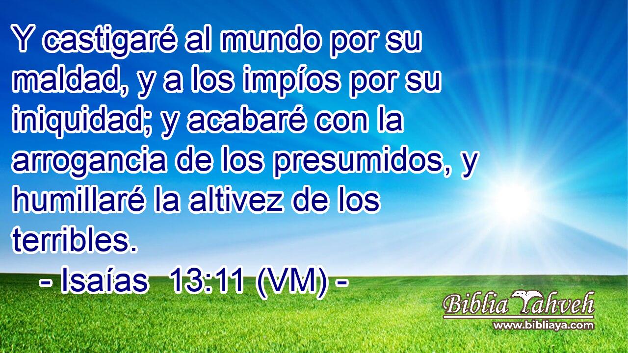  Y castigaré al mundo por su maldad, y a los impíos por su iniquidad; y acabaré con la arrogancia de los presumidos, y humillaré la altivez de los terribles. 