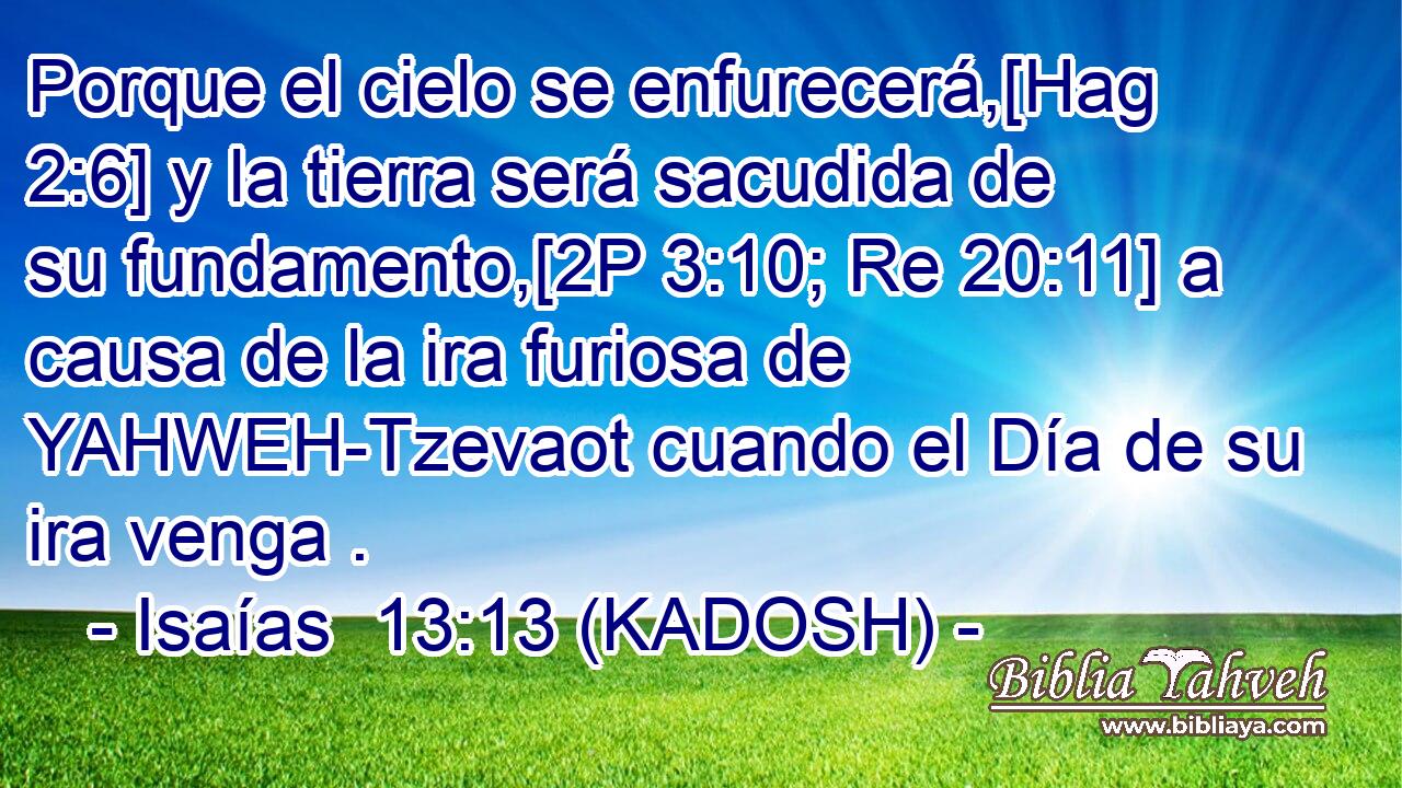  Porque el cielo se enfurecerá,[Hag 2:6] y la tierra será sacudida de su fundamento,[2P 3:10; Re 20:11] a causa de la ira furiosa de YAHWEH-Tzevaot cuando el Día de su ira venga . 