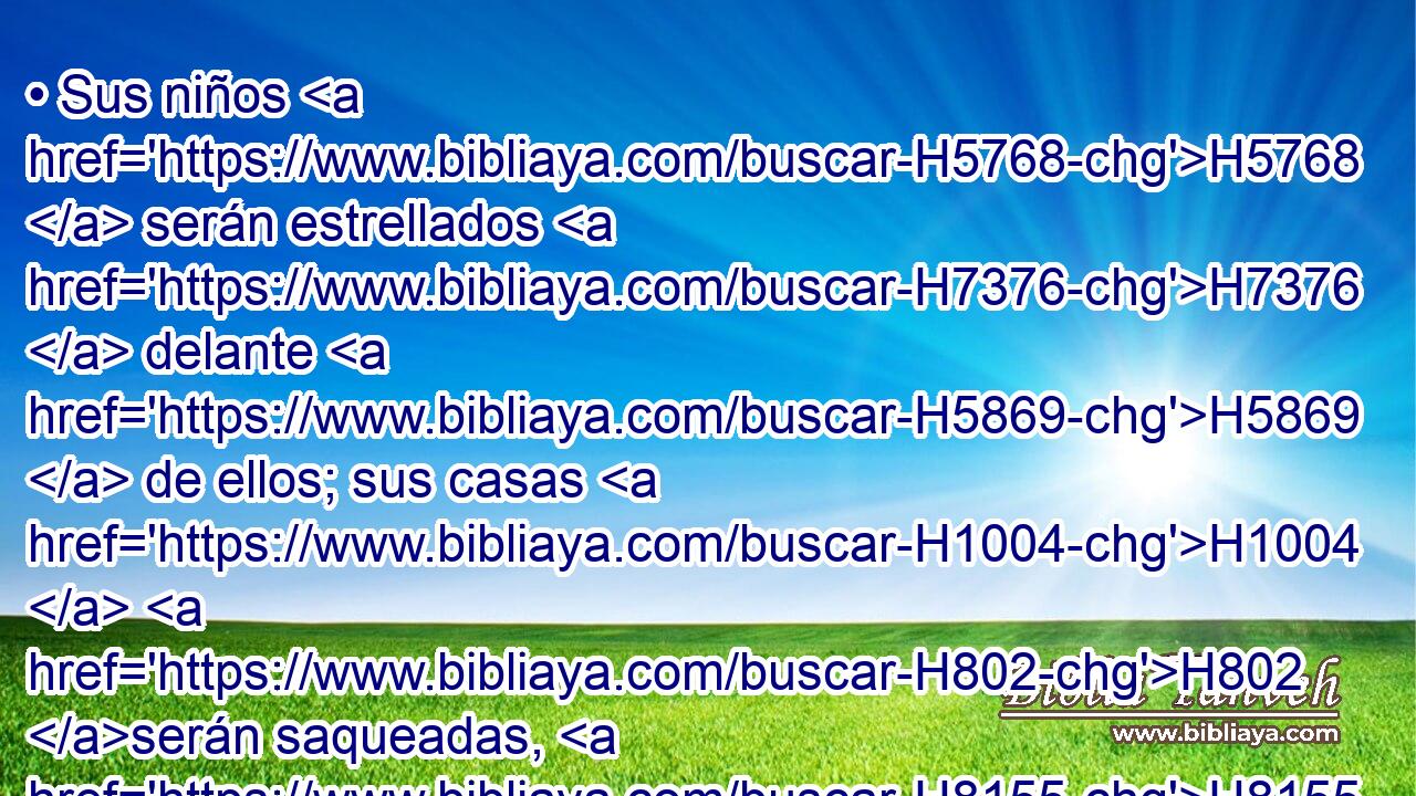 • Sus niños H5768  serán estrellados H7376  delante H5869  de ellos; sus casas H1004  H802 serán saqueadas, H8155  y • H7693  violadas sus mujeres. 