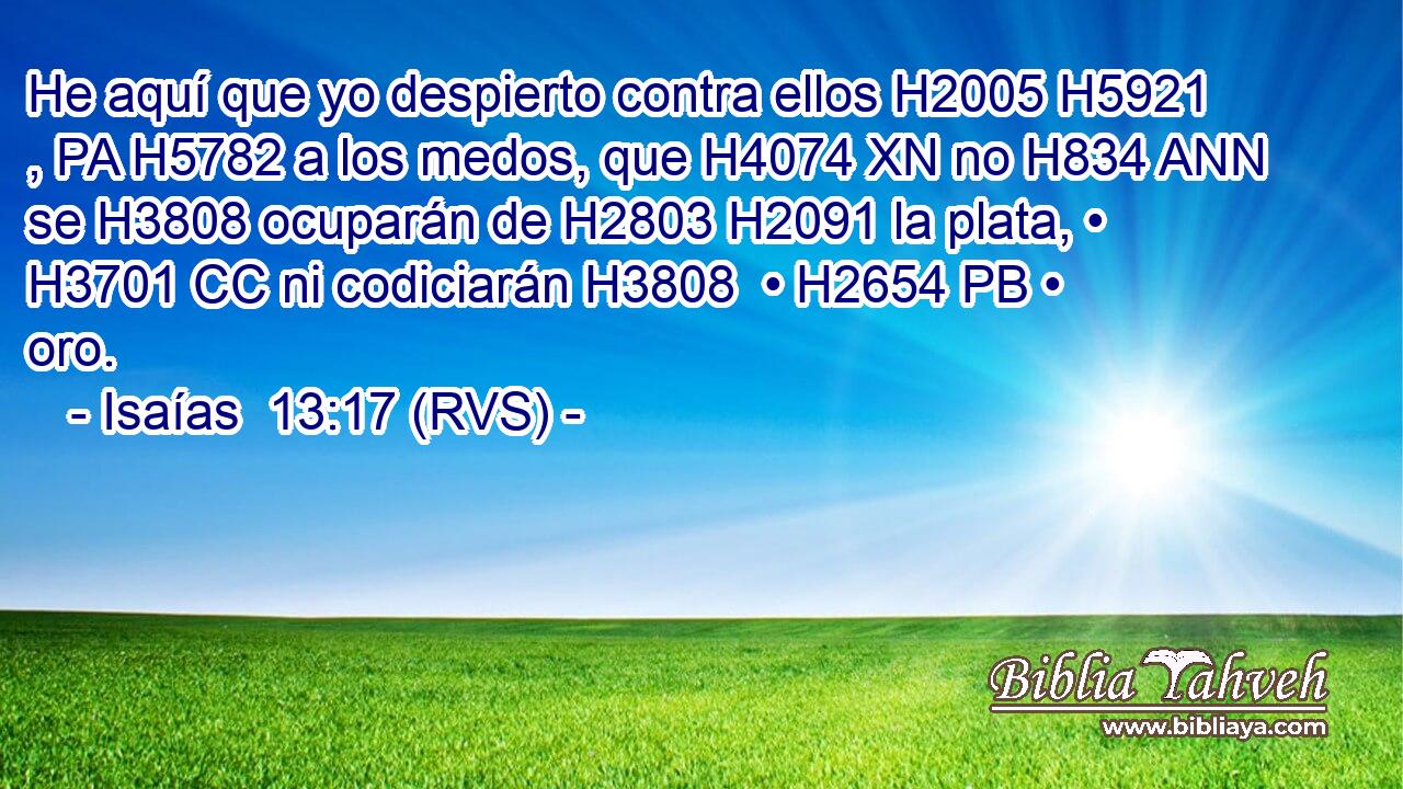 He aquí que yo despierto contra ellos H2005 H5921 , PA H5782 a los medos, que H4074 XN no H834 ANN se H3808 ocuparán de H2803 H2091 la plata, • H3701 CC ni codiciarán H3808  • H2654 PB • oro. 
