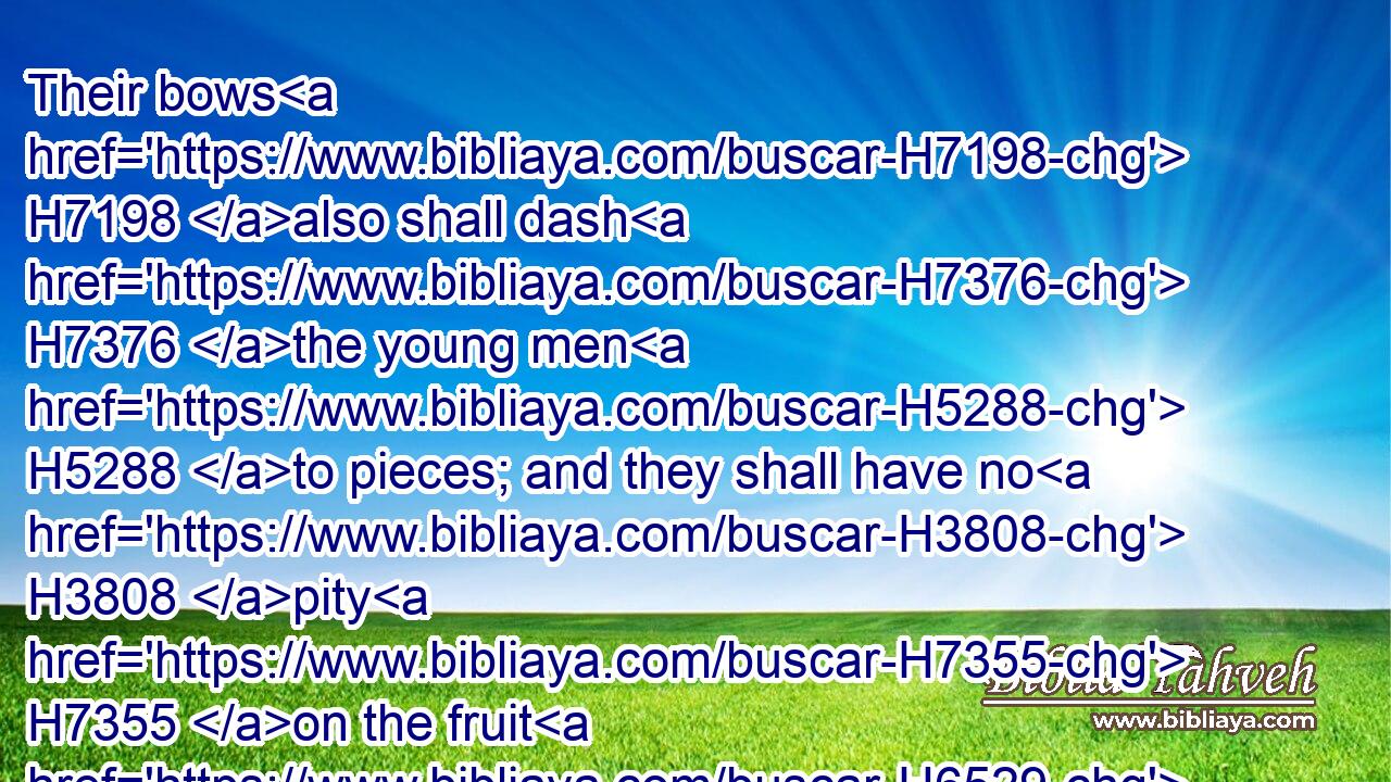 Their bows H7198 also shall dash H7376 the young men H5288 to pieces; and they shall have no H3808 pity H7355 on the fruit H6529 of the womb; H990 their eye H5869 shall not H3808 spare H2347  H5921 children.H1121