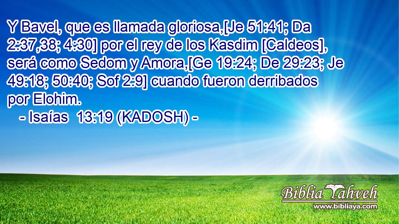  Y Bavel, que es llamada gloriosa,[Je 51:41; Da 2:37,38; 4:30] por el rey de los Kasdim [Caldeos], será como Sedom y Amora,[Ge 19:24; De 29:23; Je 49:18; 50:40; Sof 2:9] cuando fueron derribados por Elohim. 
