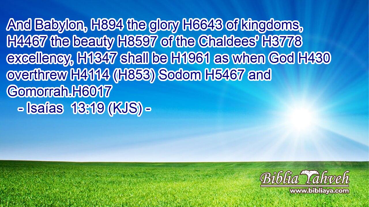 And Babylon, H894 the glory H6643 of kingdoms, H4467 the beauty H8597 of the Chaldees' H3778 excellency, H1347 shall be H1961 as when God H430 overthrew H4114 (H853) Sodom H5467 and Gomorrah.H6017