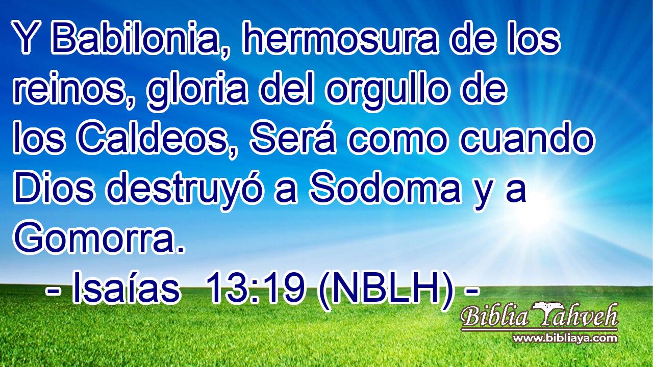 Y Babilonia, hermosura de los reinos, gloria del orgullo de los Caldeos, Será como cuando Dios destruyó a Sodoma y a Gomorra. 