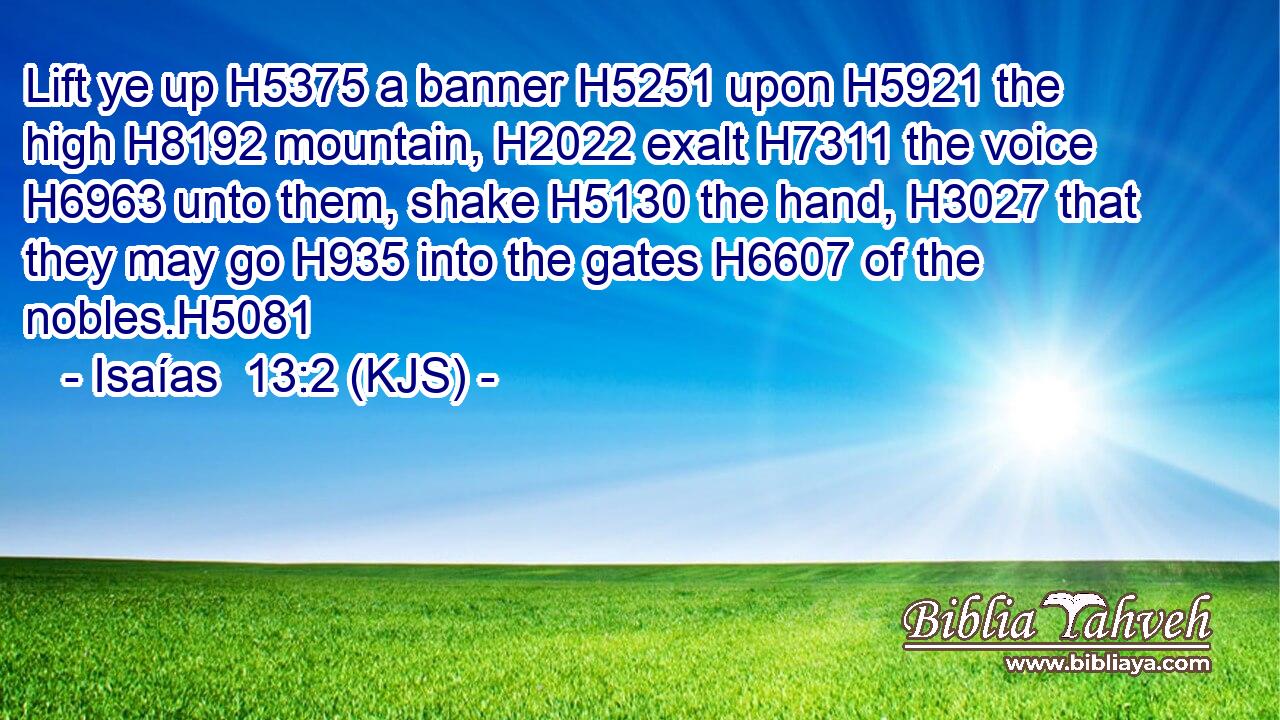 Lift ye up H5375 a banner H5251 upon H5921 the high H8192 mountain, H2022 exalt H7311 the voice H6963 unto them, shake H5130 the hand, H3027 that they may go H935 into the gates H6607 of the nobles.H5081